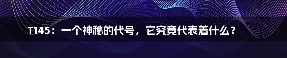T145:一个神秘的代号,它究竟代表着什么?