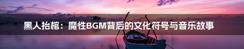 黑人抬棺:魔性BGM背后的文化符号与音乐故事