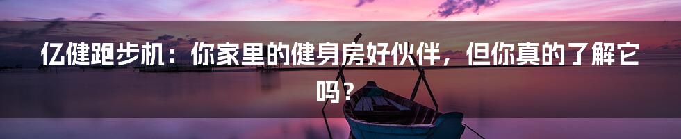 亿健跑步机:你家里的健身房好伙伴,但你真的了解它吗?