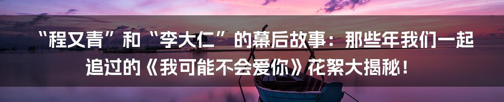 “程又青”和“李大仁”的幕后故事:那些年我们一起追过的《我可能不会爱你》花絮大揭秘!