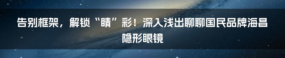 告别框架,解锁“睛”彩!深入浅出聊聊国民品牌海昌隐形眼镜