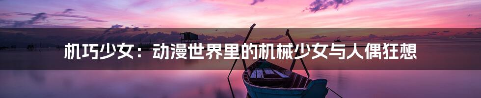 机巧少女：动漫世界里的机械少女与人偶狂想