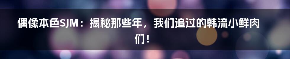 偶像本色SJM:揭秘那些年,我们追过的韩流小鲜肉们!