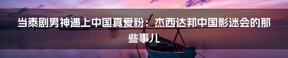 当泰剧男神遇上中国真爱粉:杰西达邦中国影迷会的那些事儿