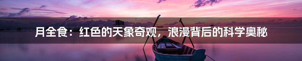 月全食：红色的天象奇观，浪漫背后的科学奥秘