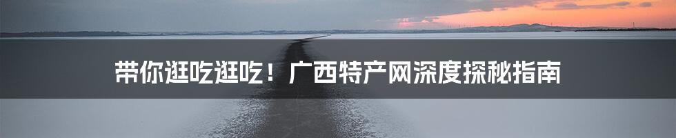 带你逛吃逛吃!广西特产网深度探秘指南