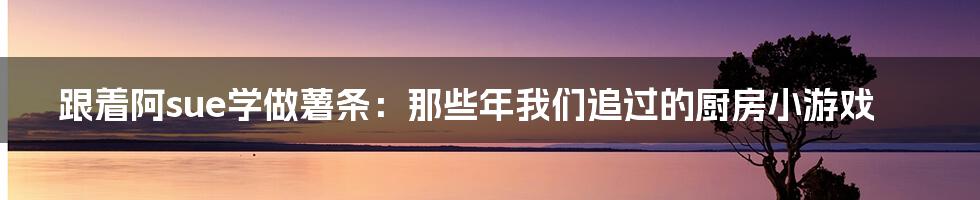 跟着阿sue学做薯条:那些年我们追过的厨房小游戏