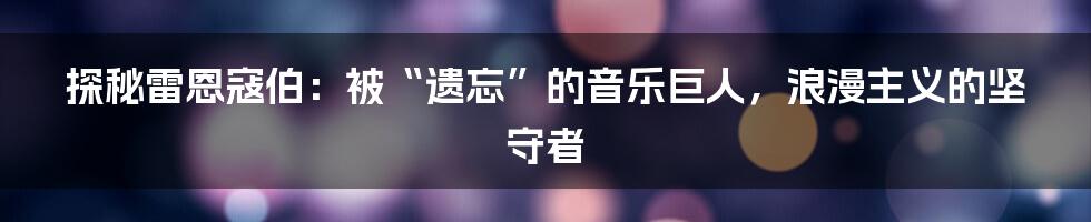 探秘雷恩寇伯：被“遗忘”的音乐巨人，浪漫主义的坚守者