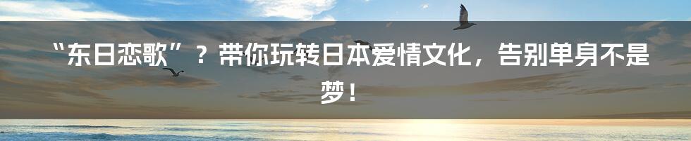“东日恋歌”?带你玩转日本爱情文化,告别单身不是梦!