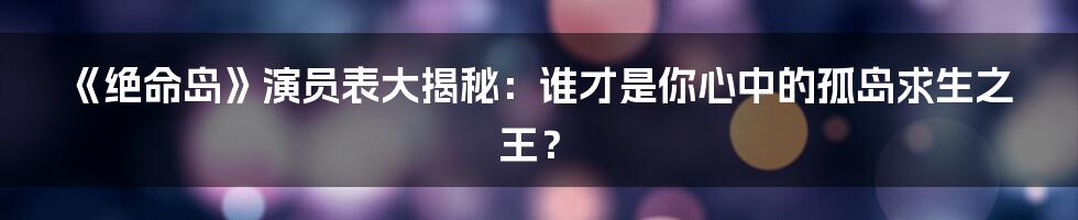《绝命岛》演员表大揭秘：谁才是你心中的孤岛求生之王？