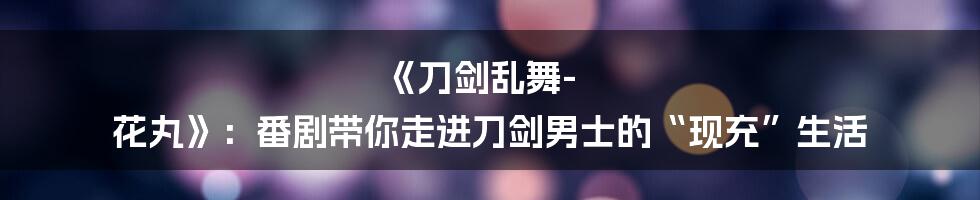 《刀剑乱舞-花丸》:番剧带你走进刀剑男士的“现充”生活