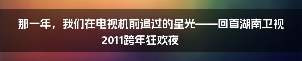 那一年,我们在电视机前追过的星光——回首湖南卫视2011跨年狂欢夜