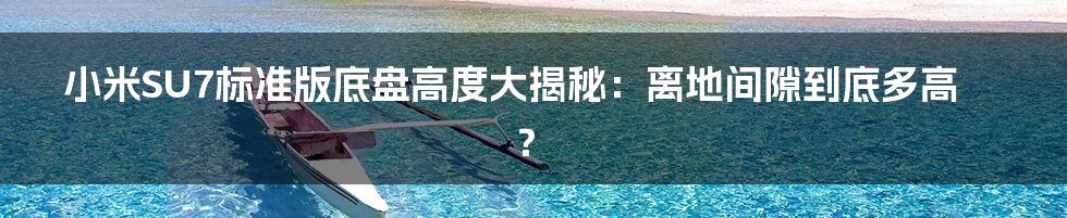 小米SU7标准版底盘高度大揭秘：离地间隙到底多高？