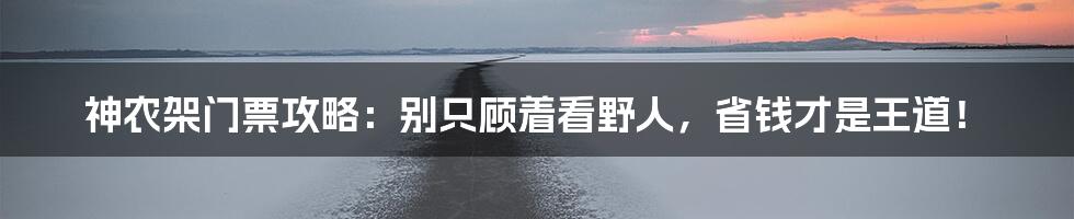 神农架门票攻略：别只顾着看野人，省钱才是王道！