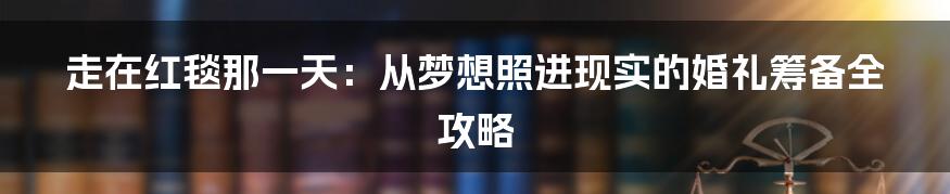 走在红毯那一天：从梦想照进现实的婚礼筹备全攻略