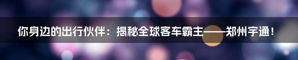 你身边的出行伙伴:揭秘全球客车霸主——郑州宇通!