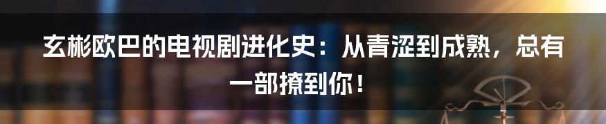 玄彬欧巴的电视剧进化史：从青涩到成熟，总有一部撩到你！