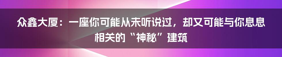 众鑫大厦:一座你可能从未听说过,却又可能与你息息相关的“神秘”建筑