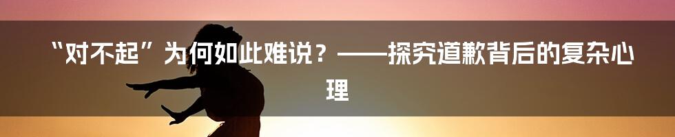 “对不起”为何如此难说?——探究道歉背后的复杂心理
