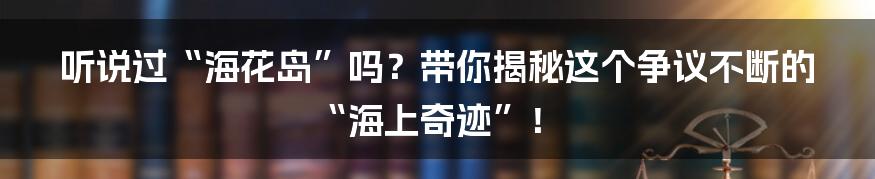 听说过“海花岛”吗?带你揭秘这个争议不断的“海上奇迹”!