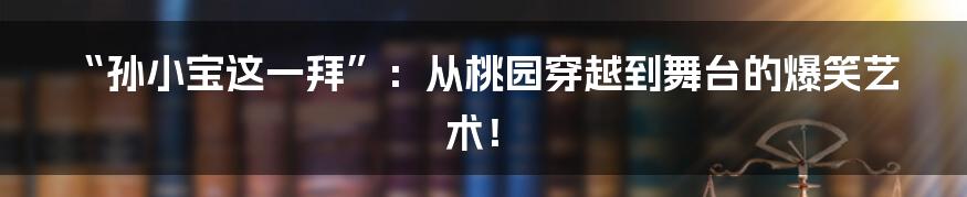 “孙小宝这一拜”:从桃园穿越到舞台的爆笑艺术!