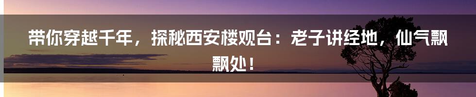 带你穿越千年，探秘西安楼观台：老子讲经地，仙气飘飘处！