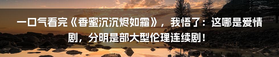 一口气看完《香蜜沉沉烬如霜》,我悟了:这哪是爱情剧,分明是部大型伦理连续剧!