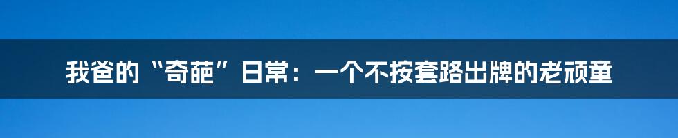 我爸的“奇葩”日常:一个不按套路出牌的老顽童