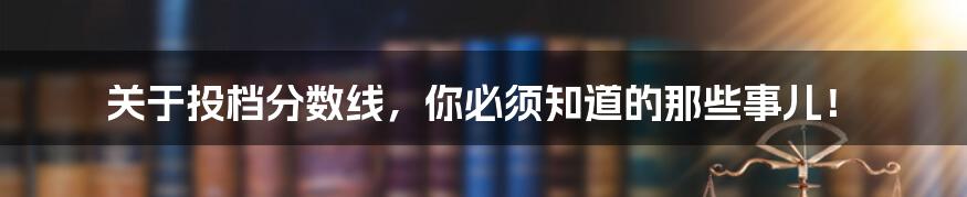 关于投档分数线，你必须知道的那些事儿！
