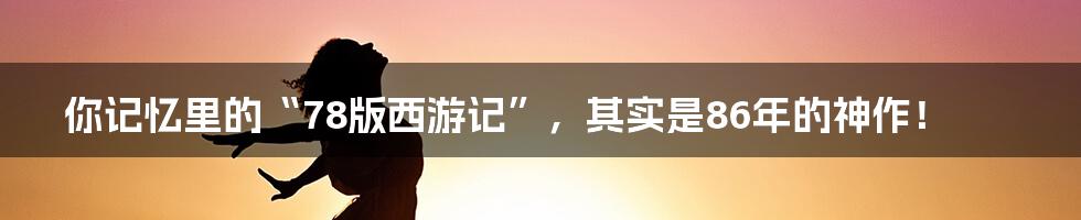你记忆里的“78版西游记”，其实是86年的神作！