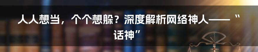 人人想当，个个想躲？深度解析网络神人——“话神”