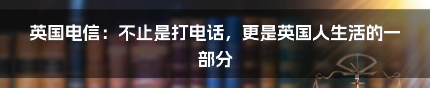 英国电信:不止是打电话,更是英国人生活的一部分