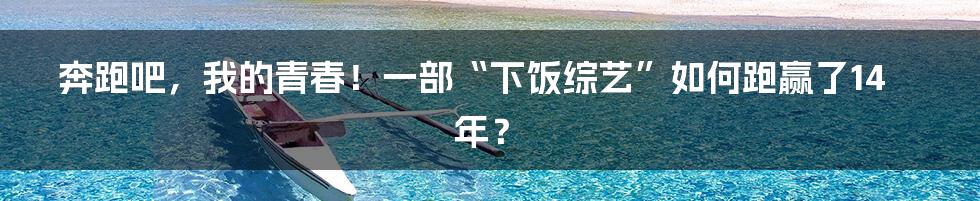 奔跑吧,我的青春!一部“下饭综艺”如何跑赢了14年?