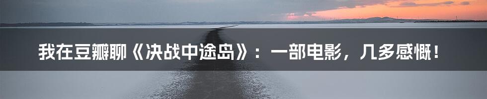 我在豆瓣聊《决战中途岛》:一部电影,几多感慨!