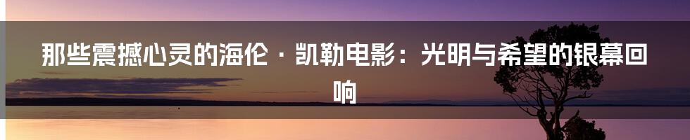 那些震撼心灵的海伦·凯勒电影:光明与希望的银幕回响