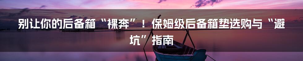 别让你的后备箱“裸奔”!保姆级后备箱垫选购与“避坑”指南