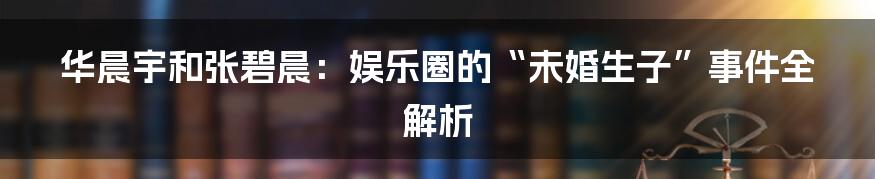华晨宇和张碧晨:娱乐圈的“未婚生子”事件全解析