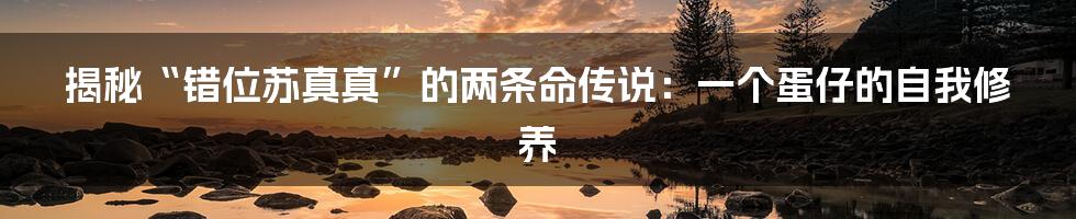 揭秘“错位苏真真”的两条命传说:一个蛋仔的自我修养