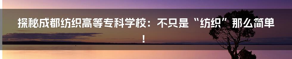 探秘成都纺织高等专科学校:不只是“纺织”那么简单!