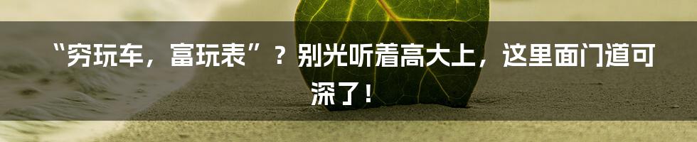 “穷玩车，富玩表”？别光听着高大上，这里面门道可深了！
