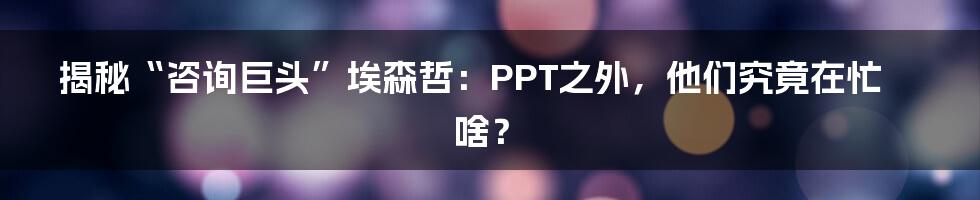 揭秘“咨询巨头”埃森哲:PPT之外,他们究竟在忙啥?