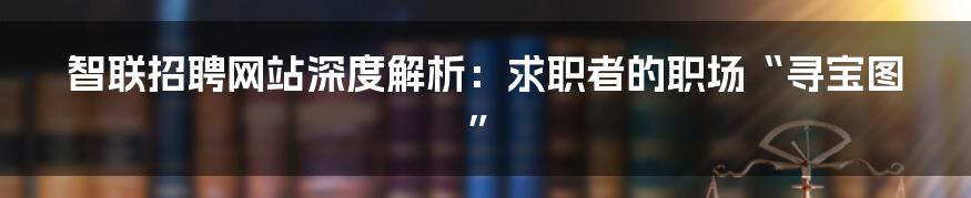 智联招聘网站深度解析：求职者的职场“寻宝图”