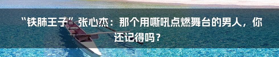 “铁肺王子”张心杰:那个用嘶吼点燃舞台的男人,你还记得吗?