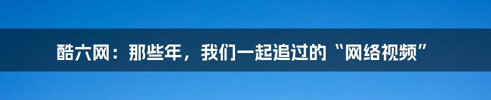 酷六网：那些年，我们一起追过的“网络视频”