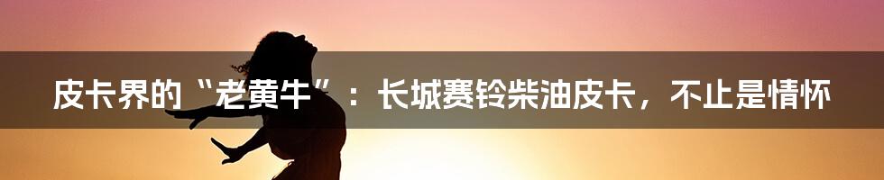 皮卡界的“老黄牛”：长城赛铃柴油皮卡，不止是情怀