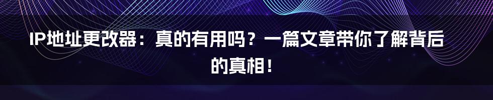IP地址更改器：真的有用吗？一篇文章带你了解背后的真相！