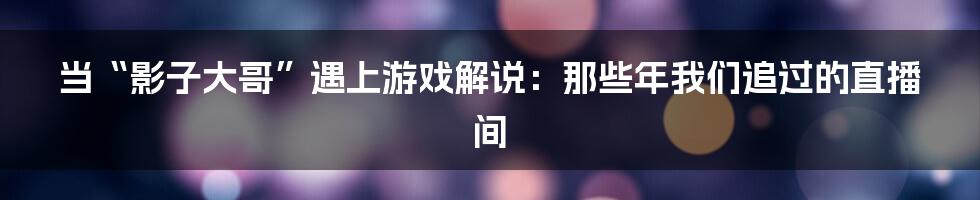当“影子大哥”遇上游戏解说:那些年我们追过的直播间