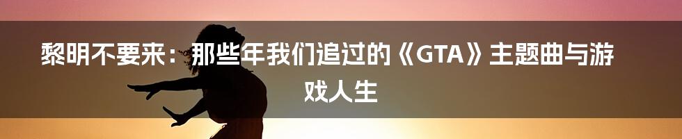黎明不要来:那些年我们追过的《GTA》主题曲与游戏人生