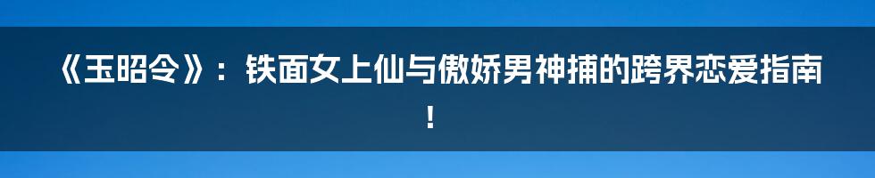 《玉昭令》：铁面女上仙与傲娇男神捕的跨界恋爱指南！
