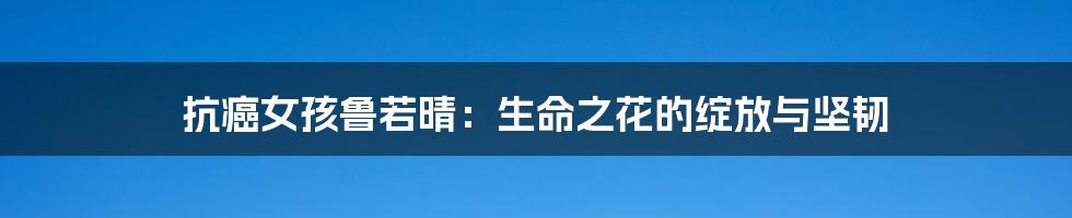 抗癌女孩鲁若晴：生命之花的绽放与坚韧
